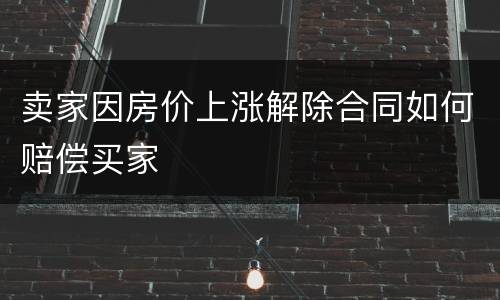 卖家因房价上涨解除合同如何赔偿买家