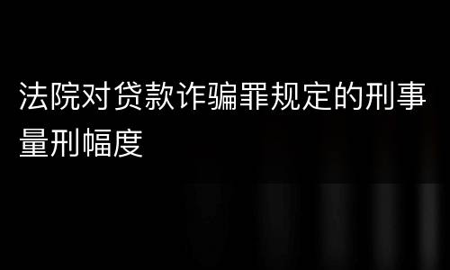 法院对贷款诈骗罪规定的刑事量刑幅度
