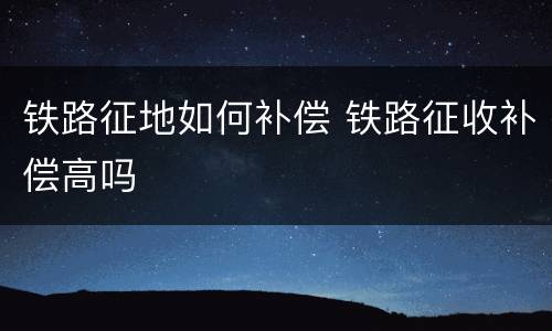 铁路征地如何补偿 铁路征收补偿高吗