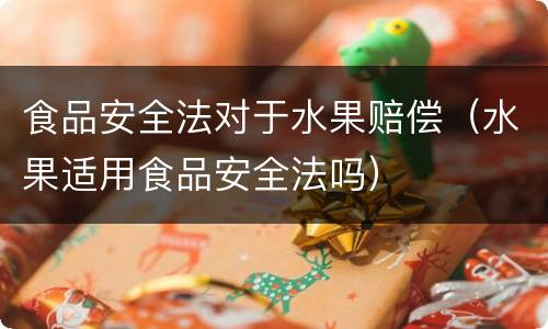 食品安全法对于水果赔偿（水果适用食品安全法吗）