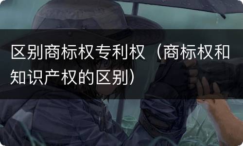 区别商标权专利权（商标权和知识产权的区别）