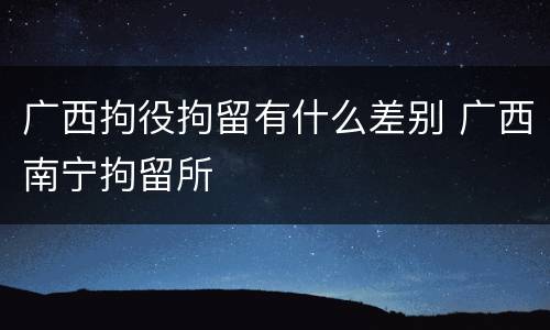 广西拘役拘留有什么差别 广西南宁拘留所