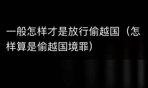一般怎样才是放行偷越国（怎样算是偷越国境罪）