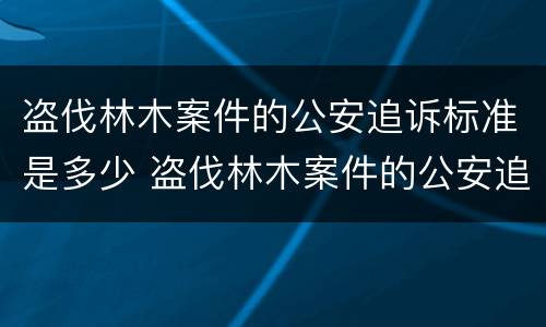 盗伐林木案件的公安追诉标准是多少 盗伐林木案件的公安追诉标准是多少年