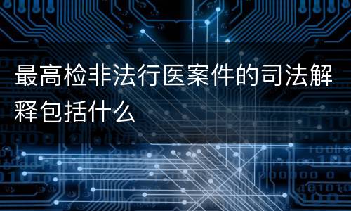 最高检非法行医案件的司法解释包括什么