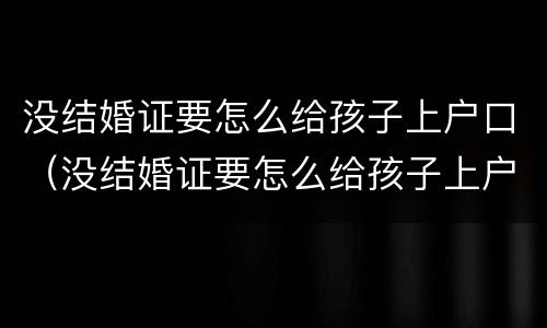 没结婚证要怎么给孩子上户口（没结婚证要怎么给孩子上户口随父姓）