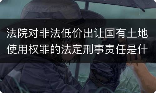 法院对非法低价出让国有土地使用权罪的法定刑事责任是什么样的