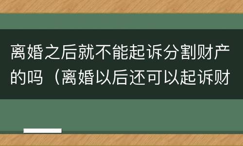 离婚之后就不能起诉分割财产的吗（离婚以后还可以起诉财产分割吗）