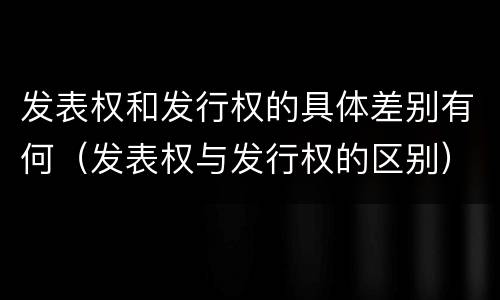 发表权和发行权的具体差别有何（发表权与发行权的区别）