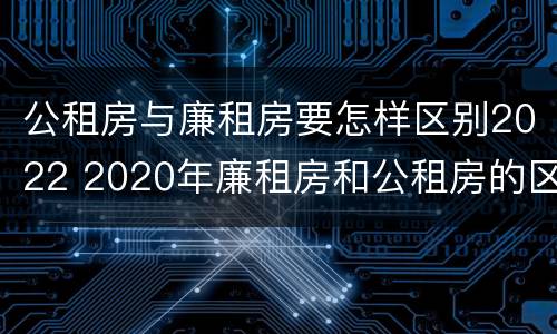 公租房与廉租房要怎样区别2022 2020年廉租房和公租房的区别