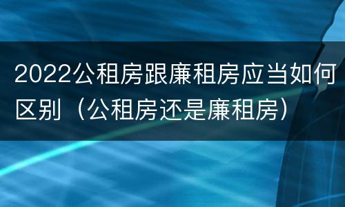 2022公租房跟廉租房应当如何区别（公租房还是廉租房）