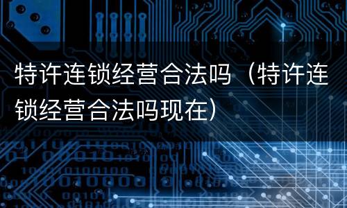 特许连锁经营合法吗（特许连锁经营合法吗现在）