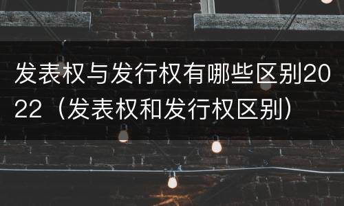 发表权与发行权有哪些区别2022（发表权和发行权区别）