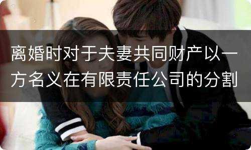 离婚时对于夫妻共同财产以一方名义在有限责任公司的分割如何处理