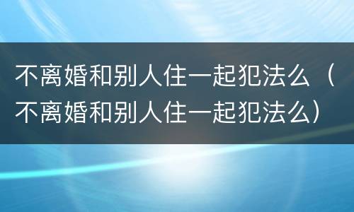 不离婚和别人住一起犯法么（不离婚和别人住一起犯法么）