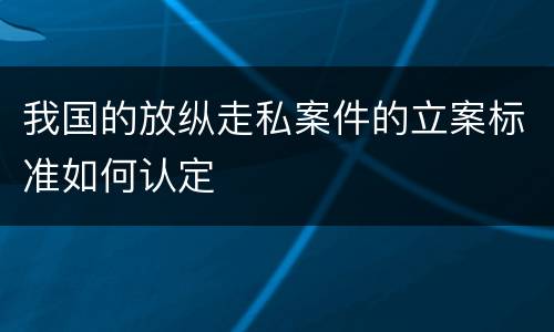 我国的放纵走私案件的立案标准如何认定
