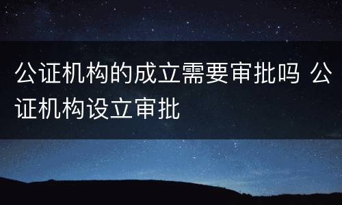 公证机构的成立需要审批吗 公证机构设立审批