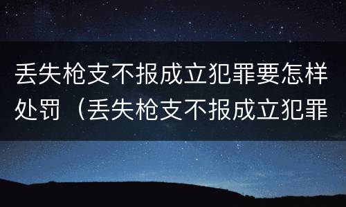 丢失枪支不报成立犯罪要怎样处罚（丢失枪支不报成立犯罪要怎样处罚呢）