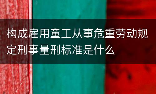 构成雇用童工从事危重劳动规定刑事量刑标准是什么