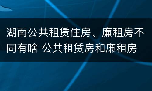 湖南公共租赁住房、廉租房不同有啥 公共租赁房和廉租房