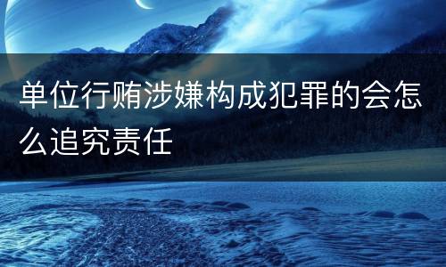 单位行贿涉嫌构成犯罪的会怎么追究责任