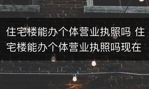 住宅楼能办个体营业执照吗 住宅楼能办个体营业执照吗现在