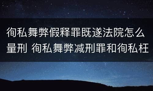 徇私舞弊假释罪既遂法院怎么量刑 徇私舞弊减刑罪和徇私枉法罪