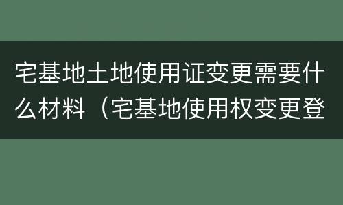 宅基地土地使用证变更需要什么材料（宅基地使用权变更登记需要的材料）