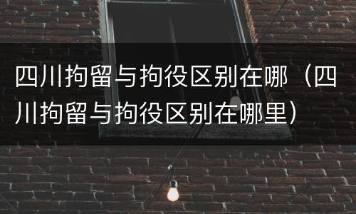 四川拘留与拘役区别在哪（四川拘留与拘役区别在哪里）