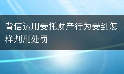 背信运用受托财产行为受到怎样判刑处罚