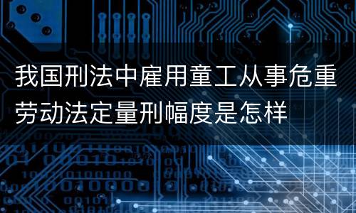 我国刑法中雇用童工从事危重劳动法定量刑幅度是怎样