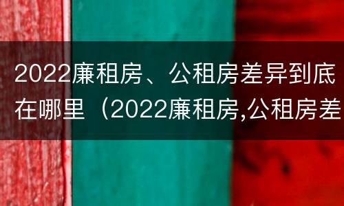 2022廉租房、公租房差异到底在哪里（2022廉租房,公租房差异到底在哪里查）
