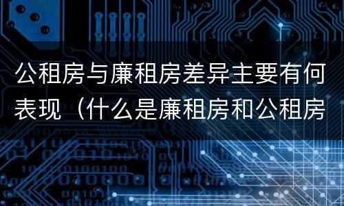 公租房与廉租房差异主要有何表现（什么是廉租房和公租房两个有什么特点）