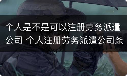 个人是不是可以注册劳务派遣公司 个人注册劳务派遣公司条件
