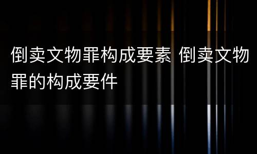 倒卖文物罪构成要素 倒卖文物罪的构成要件
