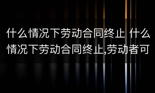 什么情况下劳动合同终止 什么情况下劳动合同终止,劳动者可以取得经济补偿
