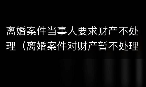 离婚案件当事人要求财产不处理（离婚案件对财产暂不处理）