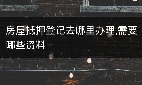 房屋抵押登记去哪里办理,需要哪些资料
