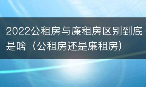 2022公租房与廉租房区别到底是啥（公租房还是廉租房）