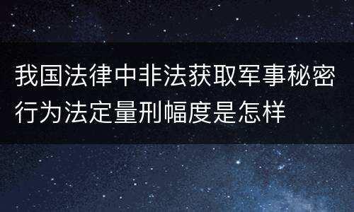 我国法律中非法获取军事秘密行为法定量刑幅度是怎样