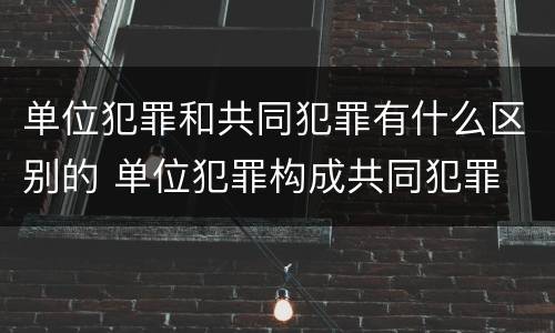 单位犯罪和共同犯罪有什么区别的 单位犯罪构成共同犯罪