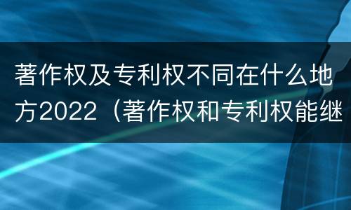 著作权及专利权不同在什么地方2022（著作权和专利权能继承吗）