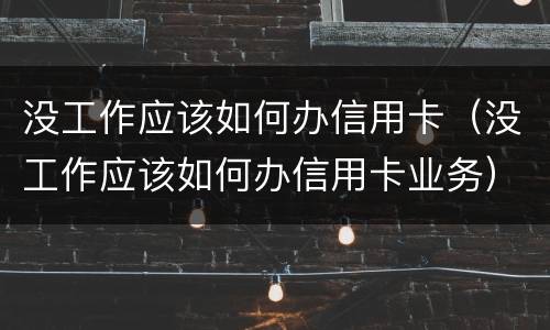 没工作应该如何办信用卡（没工作应该如何办信用卡业务）