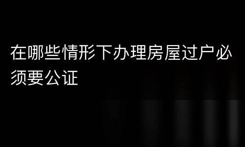 在哪些情形下办理房屋过户必须要公证