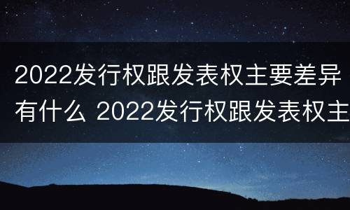 2022发行权跟发表权主要差异有什么 2022发行权跟发表权主要差异有什么不同