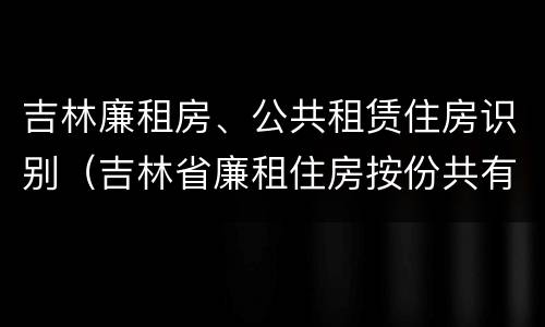 吉林廉租房、公共租赁住房识别（吉林省廉租住房按份共有产权实施管理办法）