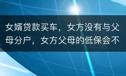 女婿贷款买车，女方没有与父母分户，女方父母的低保会不会被取消