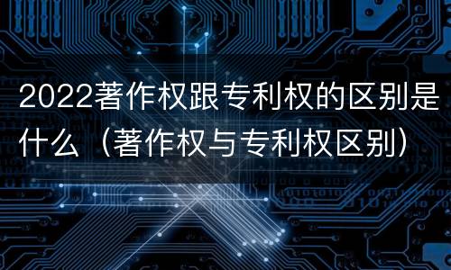 2022著作权跟专利权的区别是什么（著作权与专利权区别）