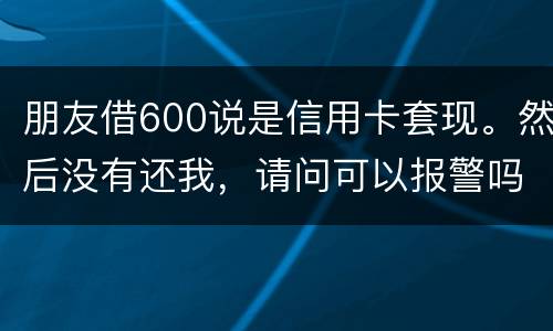 朋友借600说是信用卡套现。然后没有还我,请问可以报警吗。