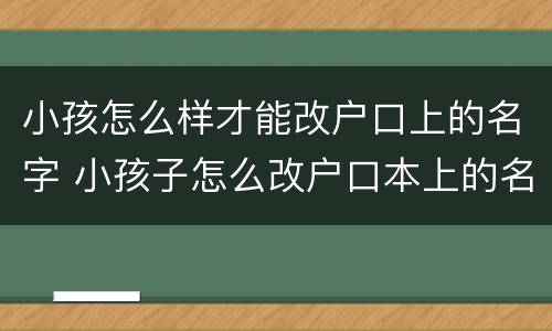 小孩怎么样才能改户口上的名字 小孩子怎么改户口本上的名字